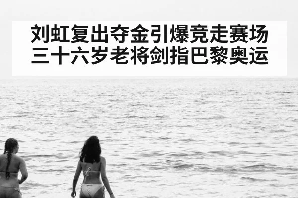 刘虹复出夺金引爆竞走赛场 三十六岁老将剑指巴黎奥运